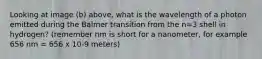 Looking at image (b) above, what is the wavelength of a photon emitted during the Balmer transition from the n=3 shell in hydrogen? (remember nm is short for a nanometer, for example 656 nm = 656 x 10-9 meters)