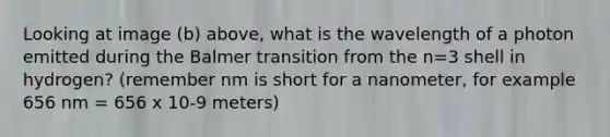 Looking at image (b) above, what is the wavelength of a photon emitted during the Balmer transition from the n=3 shell in hydrogen? (remember nm is short for a nanometer, for example 656 nm = 656 x 10-9 meters)