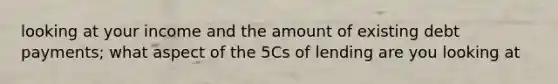 looking at your income and the amount of existing debt payments; what aspect of the 5Cs of lending are you looking at