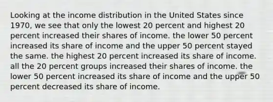 Looking at the income distribution in the United States since 1970, we see that only the lowest 20 percent and highest 20 percent increased their shares of income. the lower 50 percent increased its share of income and the upper 50 percent stayed the same. the highest 20 percent increased its share of income. all the 20 percent groups increased their shares of income. the lower 50 percent increased its share of income and the upper 50 percent decreased its share of income.