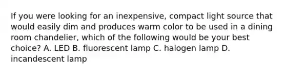 If you were looking for an inexpensive, compact light source that would easily dim and produces warm color to be used in a dining room chandelier, which of the following would be your best choice? A. LED B. fluorescent lamp C. halogen lamp D. incandescent lamp