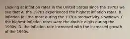 Looking at inflation rates in the United States since the 1970s we see that A. the 1970s experienced the highest inflation rates. B. inflation fell the most during the 1970s productivity slowdown. C. the highest inflation rates were the double digits during the 1990s. D. the inflation rate increased with the increased growth of the 1990s.