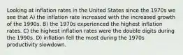 Looking at inflation rates in the United States since the 1970s we see that A) the inflation rate increased with the increased growth of the 1990s. B) the 1970s experienced the highest inflation rates. C) the highest inflation rates were the double digits during the 1990s. D) inflation fell the most during the 1970s productivity slowdown.