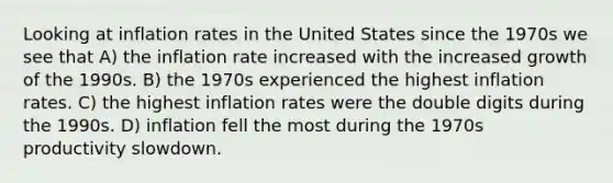 Looking at inflation rates in the United States since the 1970s we see that A) the inflation rate increased with the increased growth of the 1990s. B) the 1970s experienced the highest inflation rates. C) the highest inflation rates were the double digits during the 1990s. D) inflation fell the most during the 1970s productivity slowdown.