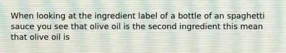 When looking at the ingredient label of a bottle of an spaghetti sauce you see that olive oil is the second ingredient this mean that olive oil is