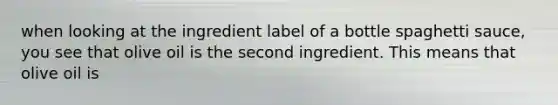 when looking at the ingredient label of a bottle spaghetti sauce, you see that olive oil is the second ingredient. This means that olive oil is