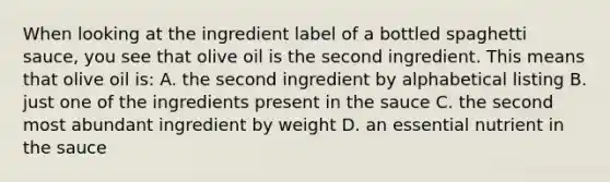 When looking at the ingredient label of a bottled spaghetti sauce, you see that olive oil is the second ingredient. This means that olive oil is: A. the second ingredient by alphabetical listing B. just one of the ingredients present in the sauce C. the second most abundant ingredient by weight D. an essential nutrient in the sauce