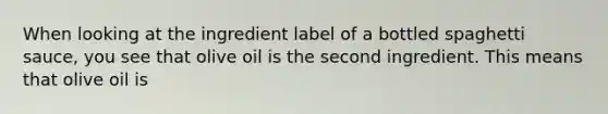 When looking at the ingredient label of a bottled spaghetti sauce, you see that olive oil is the second ingredient. This means that olive oil is