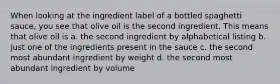 When looking at the ingredient label of a bottled spaghetti sauce, you see that olive oil is the second ingredient. This means that olive oil is a. the second ingredient by alphabetical listing b. just one of the ingredients present in the sauce c. the second most abundant ingredient by weight d. the second most abundant ingredient by volume