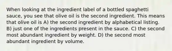 When looking at the ingredient label of a bottled spaghetti sauce, you see that olive oil is the second ingredient. This means that olive oil is A) the second ingredient by alphabetical listing. B) just one of the ingredients present in the sauce. C) the second most abundant ingredient by weight. D) the second most abundant ingredient by volume.