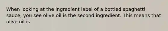 When looking at the ingredient label of a bottled spaghetti sauce, you see olive oil is the second ingredient. This means that olive oil is