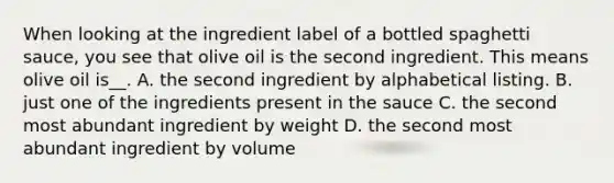 When looking at the ingredient label of a bottled spaghetti sauce, you see that olive oil is the second ingredient. This means olive oil is__. A. the second ingredient by alphabetical listing. B. just one of the ingredients present in the sauce C. the second most abundant ingredient by weight D. the second most abundant ingredient by volume