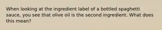 When looking at the ingredient label of a bottled spaghetti sauce, you see that olive oil is the second ingredient. What does this mean?