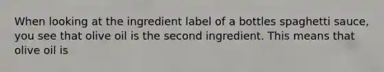 When looking at the ingredient label of a bottles spaghetti sauce, you see that olive oil is the second ingredient. This means that olive oil is