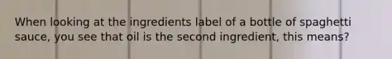 When looking at the ingredients label of a bottle of spaghetti sauce, you see that oil is the second ingredient, this means?