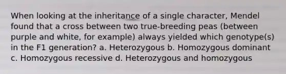 When looking at the inheritance of a single character, Mendel found that a cross between two true-breeding peas (between purple and white, for example) always yielded which genotype(s) in the F1 generation? a. Heterozygous b. Homozygous dominant c. Homozygous recessive d. Heterozygous and homozygous