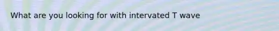 What are you looking for with intervated T wave