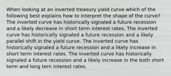 When looking at an inverted treasury yield curve which of the following best explains how to interpret the shape of the curve? The inverted curve has historically signaled a future recession and a likely decrease in short term interest rates. The inverted curve has historically signaled a future recession and a likely parallel shift in the yield curve. The inverted curve has historically signaled a future recession and a likely increase in short term interest rates. The inverted curve has historically signaled a future recession and a likely increase in the both short term and long tern interest rates.