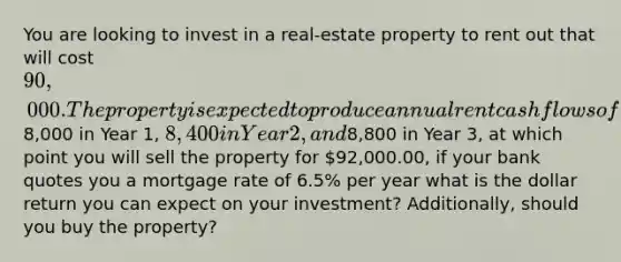 You are looking to invest in a real-estate property to rent out that will cost 90,000. The property is expected to produce annual rent cash flows of8,000 in Year 1, 8,400 in Year 2, and8,800 in Year 3, at which point you will sell the property for 92,000.00, if your bank quotes you a mortgage rate of 6.5% per year what is the dollar return you can expect on your investment? Additionally, should you buy the property?