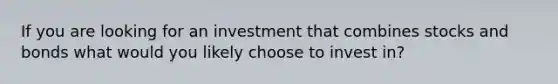 If you are looking for an investment that combines stocks and bonds what would you likely choose to invest in?