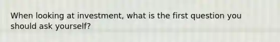 When looking at investment, what is the first question you should ask yourself?