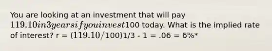 You are looking at an investment that will pay 119.10 in 3 years if you invest100 today. What is the implied rate of interest? r = (119.10 /100)1/3 - 1 = .06 = 6%*