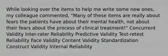 While looking over the items to help me write some new ones, my colleague commented, "Many of these items are really about fears the patients have about their mental health, not about their fears about the process of clinical treatment!" Concurrent Validity Inter-rater Reliability Predictive Validity Test-retest Reliability Face Validity Content Validity Standardization Construct Validity Internal Reliability