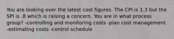 You are looking over the latest cost figures. The CPI is 1.3 but the SPI is .8 which is raising a concern. You are in what process group? -controlling and monitoring costs -plan cost management -estimating costs -control schedule