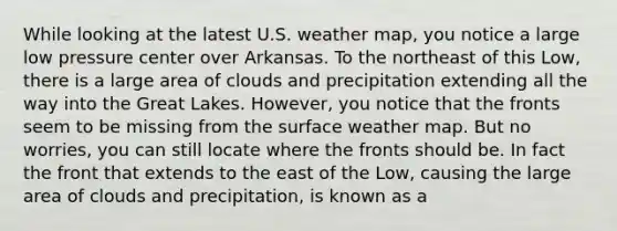 While looking at the latest U.S. weather map, you notice a large low pressure center over Arkansas. To the northeast of this Low, there is a large area of clouds and precipitation extending all the way into the Great Lakes. However, you notice that the fronts seem to be missing from the surface weather map. But no worries, you can still locate where the fronts should be. In fact the front that extends to the east of the Low, causing the large area of clouds and precipitation, is known as a