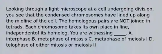 Looking through a light microscope at a cell undergoing division, you see that the condensed chromosomes have lined up along the midline of the cell. The homologous pairs are NOT joined in tetrads. Each chromosome takes its own place in line, independentof its homolog. You are witnessing _____. A. interphase B. metaphase of mitosis C. metaphase of meiosis I D. telophase of either mitosis or meiosis II