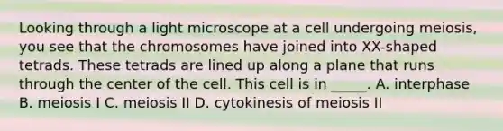 Looking through a light microscope at a cell undergoing meiosis, you see that the chromosomes have joined into XX-shaped tetrads. These tetrads are lined up along a plane that runs through the center of the cell. This cell is in _____. A. interphase B. meiosis I C. meiosis II D. cytokinesis of meiosis II