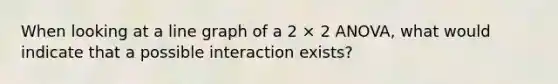 When looking at a line graph of a 2 × 2 ANOVA, what would indicate that a possible interaction exists?