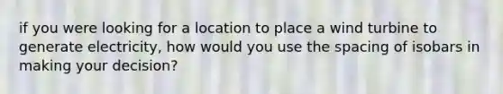 if you were looking for a location to place a wind turbine to generate electricity, how would you use the spacing of isobars in making your decision?