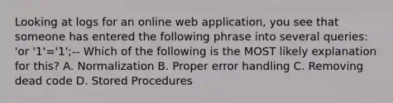 Looking at logs for an online web application, you see that someone has entered the following phrase into several queries: 'or '1'='1';-- Which of the following is the MOST likely explanation for this? A. Normalization B. Proper error handling C. Removing dead code D. Stored Procedures