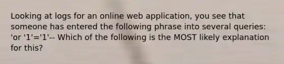 Looking at logs for an online web application, you see that someone has entered the following phrase into several queries: 'or '1'='1'-- Which of the following is the MOST likely explanation for this?