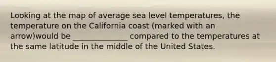 Looking at the map of average sea level temperatures, the temperature on the California coast (marked with an arrow)would be ______________ compared to the temperatures at the same latitude in the middle of the United States.