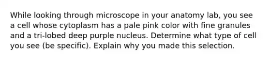 While looking through microscope in your anatomy lab, you see a cell whose cytoplasm has a pale pink color with fine granules and a tri-lobed deep purple nucleus. Determine what type of cell you see (be specific). Explain why you made this selection.