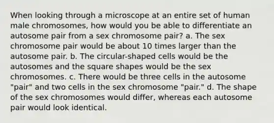 When looking through a microscope at an entire set of human male chromosomes, how would you be able to differentiate an autosome pair from a sex chromosome pair? a. The sex chromosome pair would be about 10 times larger than the autosome pair. b. The circular-shaped cells would be the autosomes and the square shapes would be the sex chromosomes. c. There would be three cells in the autosome "pair" and two cells in the sex chromosome "pair." d. The shape of the sex chromosomes would differ, whereas each autosome pair would look identical.