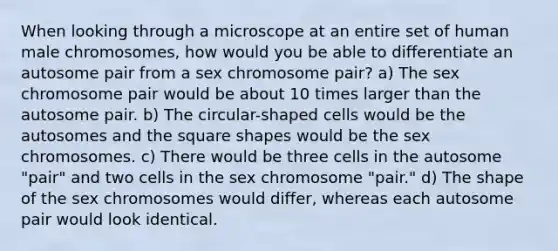 When looking through a microscope at an entire set of human male chromosomes, how would you be able to differentiate an autosome pair from a sex chromosome pair? a) The sex chromosome pair would be about 10 times larger than the autosome pair. b) The circular-shaped cells would be the autosomes and the square shapes would be the sex chromosomes. c) There would be three cells in the autosome "pair" and two cells in the sex chromosome "pair." d) The shape of the sex chromosomes would differ, whereas each autosome pair would look identical.