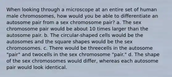 When looking through a microscope at an entire set of human male chromosomes, how would you be able to differentiate an autosome pair from a sex chromosome pair? a. The sex chromosome pair would be about 10 times larger than the autosome pair. b. The circular-shaped cells would be the autosomes and the square shapes would be the sex chromosomes. c. There would be threecells in the autosome "pair" and twocells in the sex chromosome "pair." d. The shape of the sex chromosomes would differ, whereas each autosome pair would look identical.