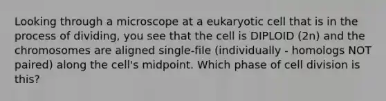 Looking through a microscope at a eukaryotic cell that is in the process of dividing, you see that the cell is DIPLOID (2n) and the chromosomes are aligned single-file (individually - homologs NOT paired) along the cell's midpoint. Which phase of <a href='https://www.questionai.com/knowledge/kjHVAH8Me4-cell-division' class='anchor-knowledge'>cell division</a> is this?