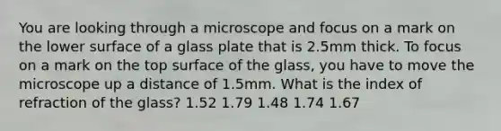 You are looking through a microscope and focus on a mark on the lower surface of a glass plate that is 2.5mm thick. To focus on a mark on the top surface of the glass, you have to move the microscope up a distance of 1.5mm. What is the index of refraction of the glass? 1.52 1.79 1.48 1.74 1.67