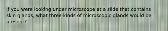 If you were looking under microscope at a slide that contains skin glands, what three kinds of microscopic glands would be present?