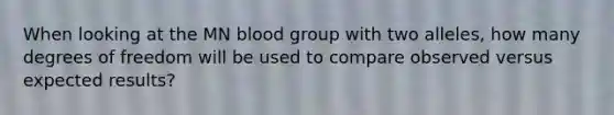 When looking at the MN blood group with two alleles, how many degrees of freedom will be used to compare observed versus expected results?