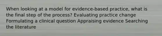 When looking at a model for evidence-based practice, what is the final step of the process? Evaluating practice change Formulating a clinical question Appraising evidence Searching the literature