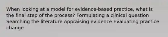 When looking at a model for evidence-based practice, what is the final step of the process? Formulating a clinical question Searching the literature Appraising evidence Evaluating practice change