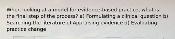 When looking at a model for evidence-based practice, what is the final step of the process? a) Formulating a clinical question b) Searching the literature c) Appraising evidence d) Evaluating practice change