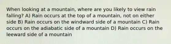 When looking at a mountain, where are you likely to view rain falling? A) Rain occurs at the top of a mountain, not on either side B) Rain occurs on the windward side of a mountain C) Rain occurs on the adiabatic side of a mountain D) Rain occurs on the leeward side of a mountain