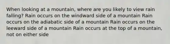 When looking at a mountain, where are you likely to view rain falling? Rain occurs on the windward side of a mountain Rain occurs on the adiabatic side of a mountain Rain occurs on the leeward side of a mountain Rain occurs at the top of a mountain, not on either side