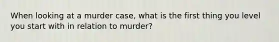 When looking at a murder case, what is the first thing you level you start with in relation to murder?